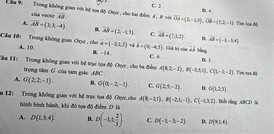 C. 2 . D. 4 .
Cầu 9: Trong không gian với hệ tọa độ Oxyz , cho hai điểm A , B với vector OA=(2;-1;3), vector OB=(5;2;-1). Tìm tọa độ
của vectơ vector AB.
A. overline AB=(3;3;-4). B. vector AB=(2;-1;3). C. overline AB=(7;1;2). vector AB=(-3;-3;4)
D.
Câu 10: Trong không gian Oxyz , cho vector a=(-3;1;2) và vector b=(0;-4;5). Giá trị của vector avector b bằng
A. 10. B. −14. C. 6 . D. 3 .
Tâu 11: Trong không gian với hệ trục tọa độ Oxyz , cho ba điểm A(8;2;-2), B(-3;5;1), C(1;-1;-2). Tìm tọa độ
trọng tâm G của tam giác ABC.
A. G(2;2;-1).
B. G(0;-2;-1). C. G(2;5;-2). D. G(1;2;3). 
u 12: Trong không gian với hệ trục tọa độ Oxyz, cho A(8;-1;1), B(-2;1;-1), C(-1;3;2). Biết rằng ABCD là
hình bình hành, khi đó tọa độ điểm D là
A. D(1;3;4). B. D(-1;1; 2/3 ). C. D(-1;-3;-2). D. D(9;1;4).