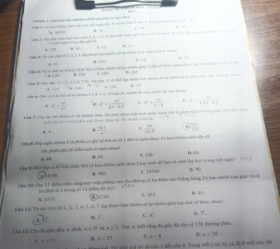 HOáN Vị - CHnh Hợp - Tô Hợi
Dề 2:
* Phần 1. Câu hội trắc nghiệm nhiều phương án lựa chọn.
Cầu 1: Có bao nhiều cách sắp xếp chỗ ngồi cho 8 người khách vào 8 ghế kê thành một đây?
A. 40320 B. 56 C. 28 D.64
Cầu 2: Sắp xếp năm bạn học sinh A, B, C, D, E vào một chiếc ghế dài cô 5 chỗ ngôi. Số cách sắp xếp sao cho bạn A và bạn
E luôn ngồi ở hai đầu ghế là
A. 120. B. 16 . C .12 . D. 24 .
Câu 3: Từ các chữ số 1, 2, 3, 4 lập được bao nhiêu số tự nhiên có 4 chữ số khác nhau?
A. 16 . B. 256 . C. 24 . D. 12.
Câu 4: Từ 6 chữ số 4;5;6;7;8;9. Hỏi có bao nhiêu số tự nhiên gồm 3 chữ số khác nhau được lập thành từ 6 chữ số đó?
A. 120. B. 216. C. 180. D. 256.
Câu 5: Cho tập A= 1,2,3,5,7,9. Từ tập A có thể lập được bao nhiêu số tự nhiên là số gồm bốn chữ số khác nhau?
A. 720 , B. 360 . C. 120. D. 24 .
Câu 6: Cho n, k là hai số tự nhiên, 1≤ k≤ n. Trong các mệnh đề sau, mệnh đề nào đúng?
A. A_n^(k=frac n!)k!. B. A_n^(k=frac n!)(n-k)!. C. A_n^(k=frac n!)n-k. D. A_n^(k=frac n!)k!(n-k)!.
Câu 7: Câu lạc bộ Ghita có 16 thành viên. Số cách chọn một ban chấp hành bất kì gồm một trưởng ban, một phó ban,
một thư kí và một thủ quỹ được chọn từ 16 thành viên là:
D.
A. 4 . B.  16!/4 · C.  16!/12!.4! .  16!/12! ·
Câu 8: Xếp ngẫu nhiên 5 lá phiếu có ghi số thứ tự từ 1 đến 5 cạnh nhau. Có bao nhiêu cách xếp để
các phiếu ghi số chẵn luôn ở cạnh nhau?
A. 48. B. 24. C. 120. D. 60.
Câu 9: Một lớp có 45 học sinh. Hỏi có bao nhiêu cách chọn 3 học sinh để làm vệ sinh lớp học trong một ngày?
A 14190. B. 900 . C. 24360 .
D. 90.
Câu 10: Cho 15 điểm trên cùng một mặt phẳng sao cho không có ba điểm nào thẳng hàng. Có bao nhiêu tam giác có cả
ba đỉnh là 3 trong số 15 điểm đã cho?
A. 3375 . B. )2730 . C. 455 . D. 45 .
Câu 11: Từ các chữ số l, 2, 3, 4, 5, 6, 7 lập được bao nhiêu số tự nhiên gồm hai chữ số khác nhau?.
C. A_7^(2.
D. 7^2).
A. C_7^(2.
B. 2^7).
Câu 12: Cho đa giác đều n đỉnh, n∈ N và n≥ 3. Tìm n biết rằng đa giác đã cho có 170 đường chéo.
C.
A. n=15
B. n=27 n=8 D. n=20
ng sai Thí sinh trả lời từ câu 1 đến câu 4. Trong mỗi ý a), b), c), d) ở mỗi câu, thí