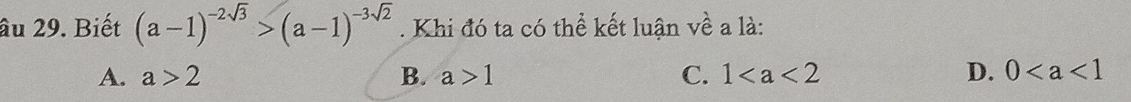 âu 29. Biết (a-1)^-2sqrt(3)>(a-1)^-3sqrt(2). Khi đó ta có thể kết luận về a là:
A. a>2 B. a>1 C. 1 D. 0