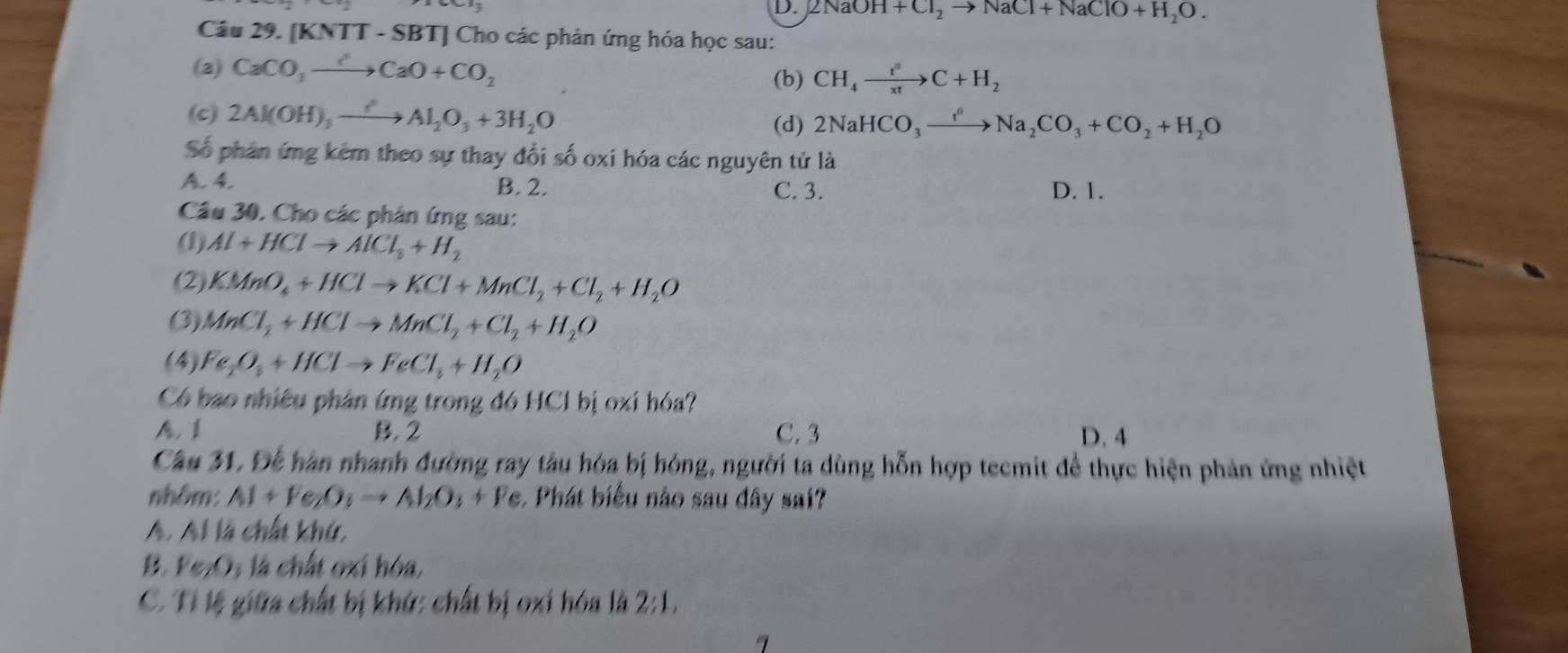 2NaOH+Cl_2to NaCl+NaClO+H_2O.
Câu 29. [KNTT - SBT] Cho các phản ứng hóa học sau:
(2) CaCO_3to CaO+CO_2 (b) CH_4xrightarrow t^9C+H_2
(c) 2Al(OH)_3xrightarrow ?Al_2O_3+3H_2O
(d) 2NaHCO_3xrightarrow f°Na_2CO_3+CO_2+H_2O
Số phân ứng kêm theo sự thay đổi số oxi hóa các nguyên tử là
A. 4. B. 2. C. 3. D. 1.
Câu 30. Cho các phân ứng sau:
(1) Al+HClto AlCl_3+H_2
(2) KMnO_4+HClto KCl+MnCl_2+Cl_2+H_2O
(3) MnCl_2+HClto MnCl_2+Cl_2+H_2O
(4) Fe_2O_3+HClto FeCl_3+H_2O
Có bao nhiều phân ứng trong đó HCl bị oxi hóa?
A. 1 B. 2 C. 3 D. 4
Cầu 31, Để hàn nhanh đường ray tàu hóa bị hóng, người ta dùng hỗn hợp tecmit để thực hiện phản ứng nhiệt
nhôm: Al+Fe_2O_3to Al_2O_3+Fe : Phát biểu nào sau đây sai?
A. Al là chất khứ,
B. 1 e_2O_3 là chất oxí hóa,
C. Tỉ lệ giữa chất bị khứ: chất bị oxi hóa là 2:1,