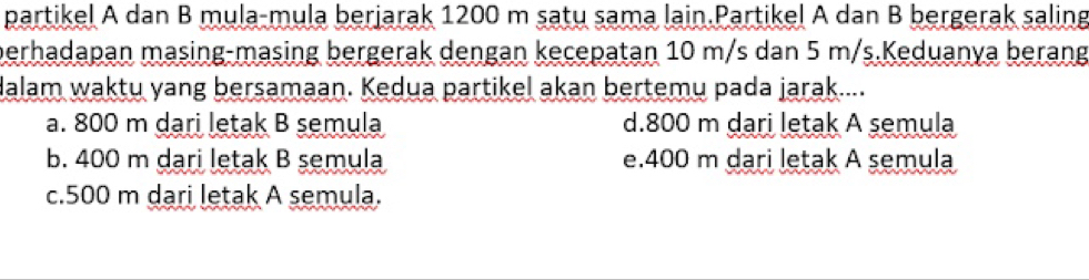 partikel A dan B mula-mula berjarak 1200 m satu sama lain.Partikel A dan B bergerak saling
berhadapan masing-masing bergerak dengan kecepatan 10 m/s dan 5 m/s.Keduanya berang
dalam waktu yang bersamaan. Kedua partikel akan bertemu pada jarak....
a. 800 m dari letak B semula d. 800 m dari letak A semula
b. 400 m dari letak B semula e. 400 m dari letak A semula
c. 500 m dari letak A semula.