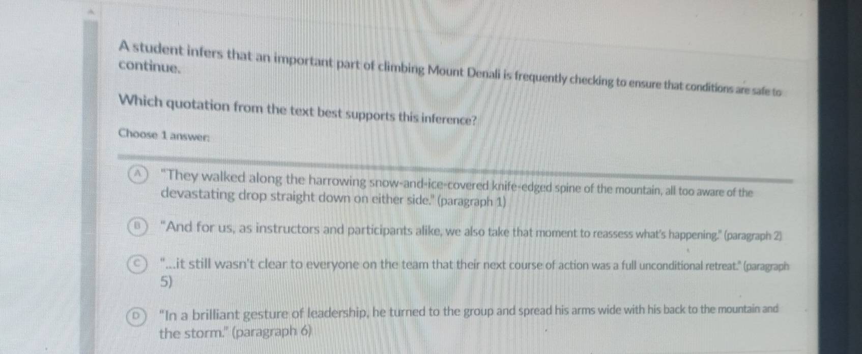 continue.
A student infers that an important part of climbing Mount Denali is frequently checking to ensure that conditions are safe to
Which quotation from the text best supports this inference?
Choose 1 answer:
A "They walked along the harrowing snow-and-ice-covered knife-edged spine of the mountain, all too aware of the
devastating drop straight down on either side." (paragraph 1)
"And for us, as instructors and participants alike, we also take that moment to reassess what's happening." (paragraph 2)
"….it still wasn't clear to everyone on the team that their next course of action was a full unconditional retreat." (paragraph
5)
"In a brilliant gesture of leadership, he turned to the group and spread his arms wide with his back to the mountain and
the storm." (paragraph 6)