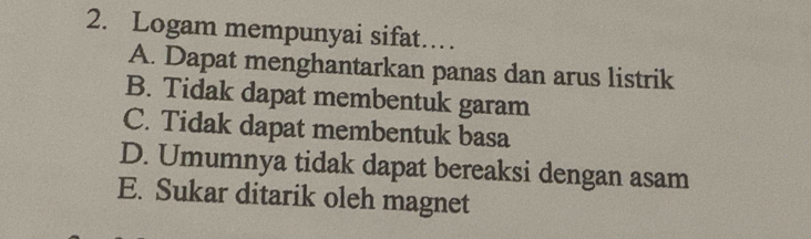 Logam mempunyai sifat……
A. Dapat menghantarkan panas dan arus listrik
B. Tidak dapat membentuk garam
C. Tidak dapat membentuk basa
D. Umumnya tidak dapat bereaksi dengan asam
E. Sukar ditarik oleh magnet