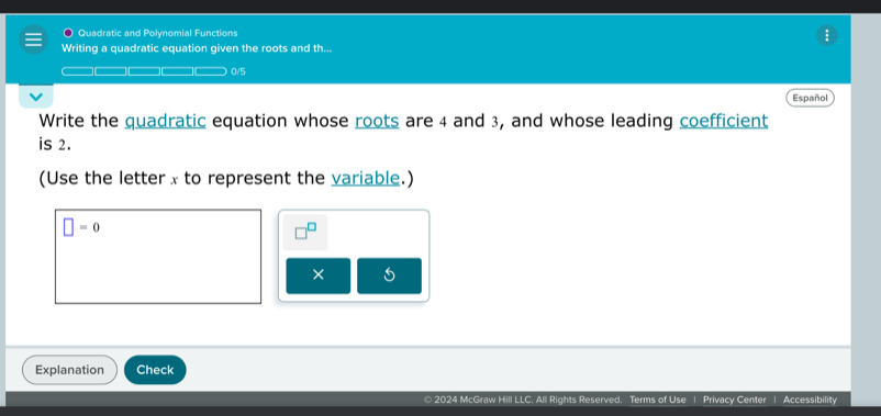 Quadratic and Polynomial Functions 
Writing a quadratic equation given the roots and th... 
0/5 
Español 
Write the quadratic equation whose roots are 4 and 3, and whose leading coefficient 
is 2. 
(Use the letter x to represent the variable.)
□ =0^(□)
× 
Explanation Check 
© 2024 McGraw Hill LLC. All Rights Reserved. Terms of Use | Privacy Center | Accessibility