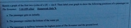 Sketch a graph of the first two cycles of a(θ )=sin θ. Then label your graph to show the following positions of a passenger on 
The Screamer. 7-36 HW eTool Homework Help 
a. The passenger gets on initially. 
b. The passenger reaches the bottom of the water pit. 
. The passenger is halfway between the highest point of The Screamer and the ground level.