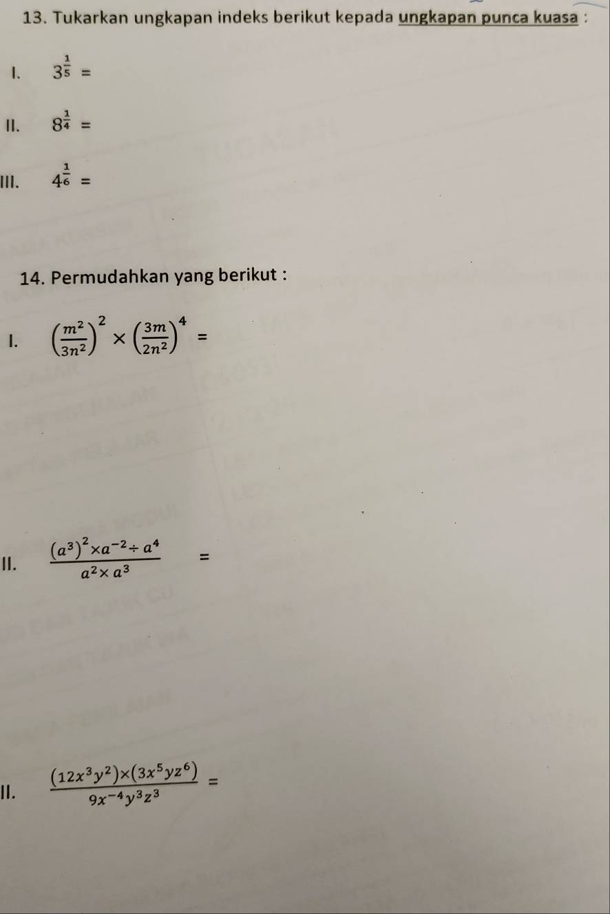 Tukarkan ungkapan indeks berikut kepada ungkapan punca kuasa : 
1. 3^(frac 1)5=
II. 8^(frac 1)4=
III. 4^(frac 1)6=
14. Permudahkan yang berikut : 
1. ( m^2/3n^2 )^2* ( 3m/2n^2 )^4=
II. frac (a^3)^2* a^(-2)/ a^4a^2* a^3=
I.  ((12x^3y^2)* (3x^5yz^6))/9x^(-4)y^3z^3 =