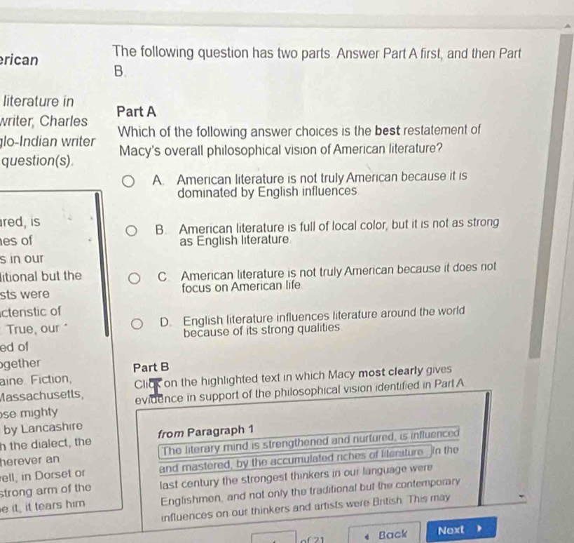 rican
The following question has two parts. Answer Part A first, and then Part
B.
literature in
writer, Charles Part A
lo-Indian writer Which of the following answer choices is the best restatement of
question(s). Macy's overall philosophical vision of American literature?
A. American literature is not truly American because it is
dominated by English influences
ired, is
B. American literature is full of local color, but it is not as strong
es of as English literature
s in our
litional but the C American literature is not truly American because it does not
sts were focus on American life
ctenstic of
True, our" D. English literature influences literature around the world
ed of because of its strong qualities
gether Part B
aine Fiction,
Massachusetls, Click on the highlighted text in which Macy most clearly gives
se mighty evidence in support of the philosophical vision identified in Part A
by Lancashire
h the dialect, the from Paragraph 1
herever an The literary mind is strengthened and nurtured, is influenced
ell, in Dorset or and mastered, by the accumulated riches of literature. in the
strong arm of the last century the strongest thinkers in our language were
e it it tears him Englishmen, and not only the traditional but the contemporary
influences on our thinkers and artists were British. This may

Back Next