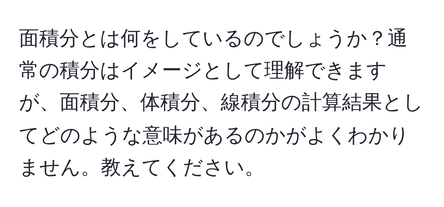 面積分とは何をしているのでしょうか？通常の積分はイメージとして理解できますが、面積分、体積分、線積分の計算結果としてどのような意味があるのかがよくわかりません。教えてください。