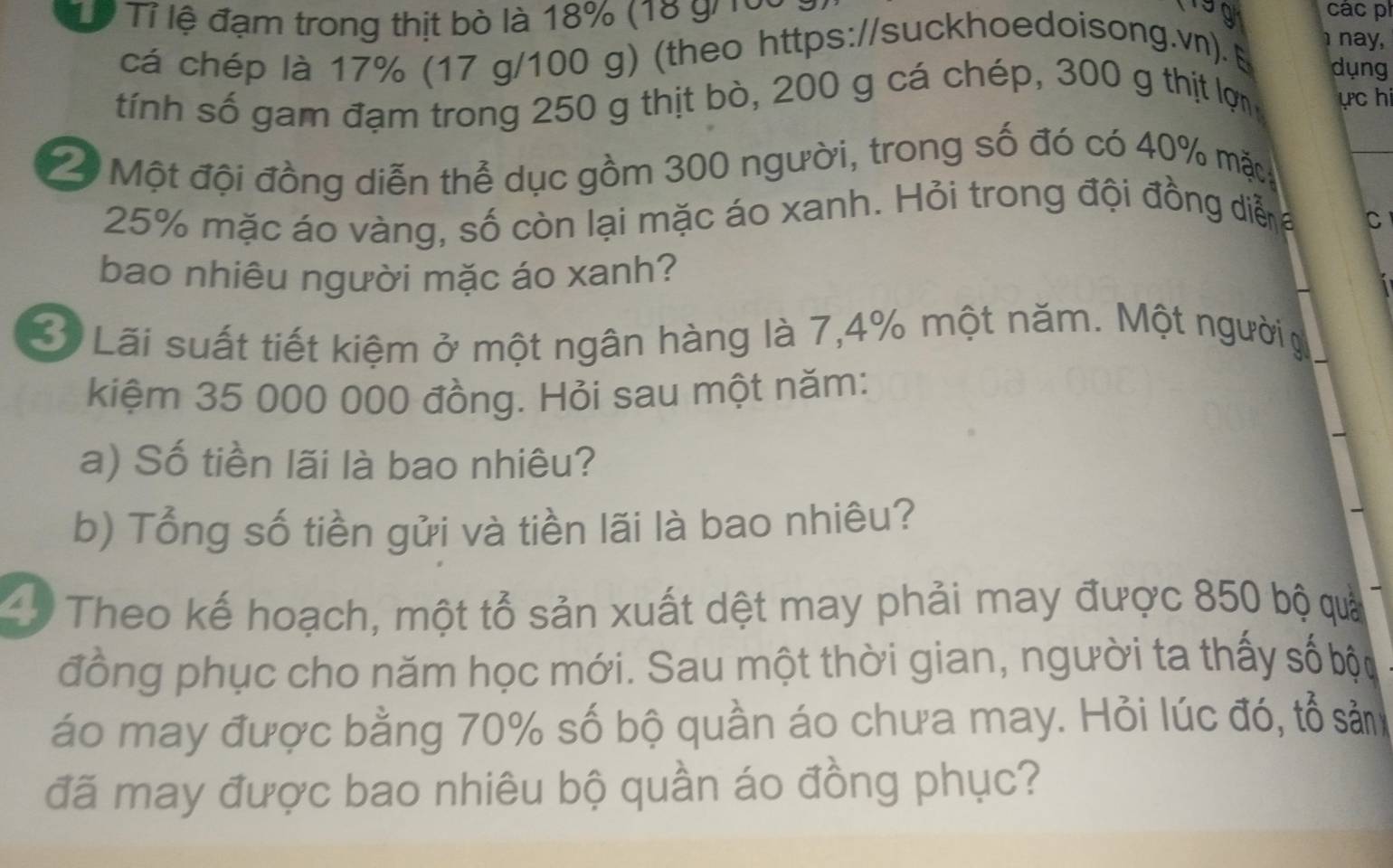 Từ Tỉ lệ đạm trong thịt bò là 18% (18 gi roa 
199 các p 
nay, 
cá chép là 17% (17 g/100 g) (theo https://suckhoedoisong.v). B dụng 
tính số gam đạm trong 250 g thịt bò, 200 g cá chép, 300 g thịt lợn ực hi 
2 Một đội đồng diễn thể dục gồm 300 người, trong số đó có 40% mặt
25% mặc áo vàng, số còn lại mặc áo xanh. Hỏi trong đội đồng diễ 
C 
bao nhiêu người mặc áo xanh? 
3ộ Lãi suất tiết kiệm ở một ngân hàng là 7,4% một năm. Một người 
kiệm 35 000 000 đồng. Hỏi sau một năm: 
a) Số tiền lãi là bao nhiêu? 
b) Tổng số tiền gửi và tiền lãi là bao nhiêu? 
40 Theo kế hoạch, một tổ sản xuất dệt may phải may được 850 bộ quả 
đồng phục cho năm học mới. Sau một thời gian, người ta thấy số bộu 
áo may được bằng 70% số bộ quần áo chưa may. Hỏi lúc đó, tổ sảm 
đã may được bao nhiêu bộ quần áo đồng phục?