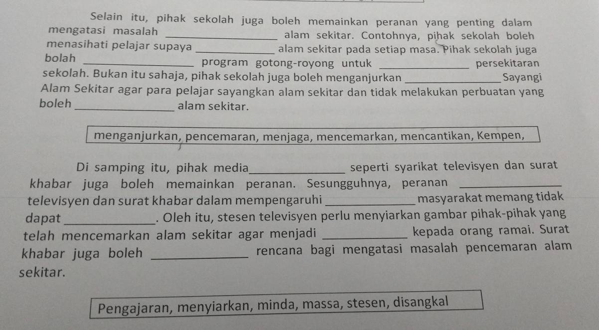 Selain itu, pihak sekolah juga boleh memainkan peranan yang penting dalam 
mengatasi masalah _alam sekitar. Contohnya, pihak sekolah boleh 
menasihati pelajar supaya _alam sekitar pada setiap masa. Pihak sekolah juga 
bolah 
_program gotong-royong untuk _persekitaran 
sekolah. Bukan itu sahaja, pihak sekolah juga boleh menganjurkan _Sayangi 
Alam Sekitar agar para pelajar sayangkan alam sekitar dan tidak melakukan perbuatan yang 
boleh _alam sekitar. 
menganjurkan, pencemaran, menjaga, mencemarkan, mencantikan, Kempen, 
Di samping itu, pihak media_ seperti syarikat televisyen dan surat 
khabar juga boleh memainkan peranan. Sesungguhnya, peranan_ 
televisyen dan surat khabar dalam mempengaruhi_ masyarakat memang tidak 
dapat _. Oleh itu, stesen televisyen perlu menyiarkan gambar pihak-pihak yang 
telah mencemarkan alam sekitar agar menjadi _kepada orang ramai. Surat 
khabar juga boleh _rencana bagi mengatasi masalah pencemaran alam 
sekitar. 
Pengajaran, menyiarkan, minda, massa, stesen, disangkal