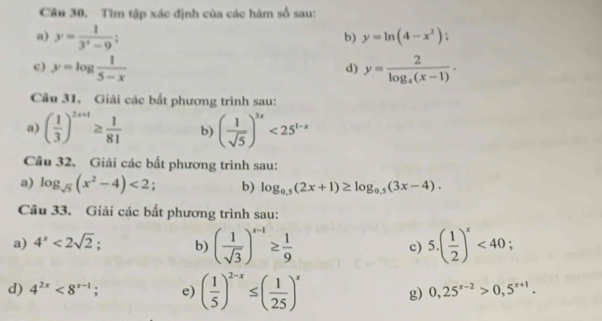 Tìm tập xác định của các hàm số sau: 
a) y= 1/3^x-9 
b) y=ln (4-x^2); 
c) y=log  1/5-x  y=frac 2log _4(x-1). 
d) 
Cầu 31. Giải các bất phương trình sau: 
a) ( 1/3 )^2x+1≥  1/81  b) ( 1/sqrt(5) )^3x<25^(1-x)
Câu 32, Giải các bất phương trình sau: 
a) log _sqrt(5)(x^2-4)<2</tex> . b) log _0.5(2x+1)≥ log _0.5(3x-4). 
Câu 33. Giải các bất phương trình sau: 
a) 4^x<2sqrt(2); b) ( 1/sqrt(3) )^x-1≥  1/9  c) 5.( 1/2 )^x<40</tex>; 
d) 4^(2x)<8^(x-1); e) ( 1/5 )^2-x≤ ( 1/25 )^x
g) 0,25^(x-2)>0,5^(x+1).