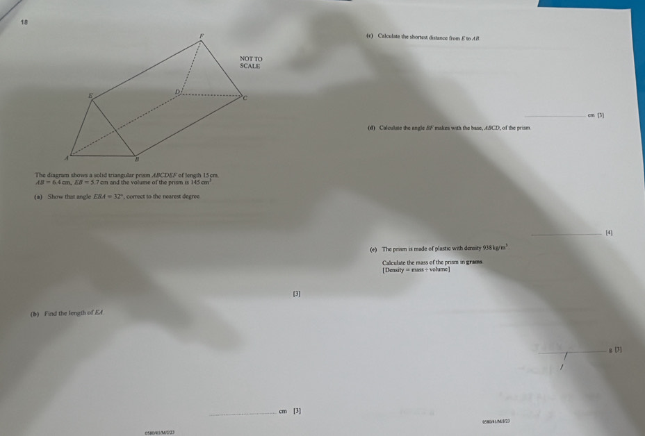 18 
(c) Calculate the shortest distance from E to 4B
_ cm [3] 
(d) Calculate the angle BF makes with the base, ABCD, of the prism. 
The diagram shows a solid triangular prism ABCDEF of length 15cm.
AB=6.4cm, EB=5.7 cm and the volume of the prism n 145cm^3
(a) Show that angle EBA=32° , correct to the nearest degree 
_[4] 
(e) The prism is made of plastic with density 938kg/m^3. 
Calculate the mass of the prism in grams. 
[Density = mass ÷ volume] 
[3] 
(b) Find the length of E4
g [3] 
_ cm [3] 
05804 1/M/3/23 058(/41/M)(3)23