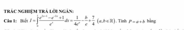 trÁC nGHIệM trẬ lời ngắn:
Câu 1: Biết I=∈tlimits _0^(1frac e^2x-1)-e^(-3x)+1e^xdx= 1/4e^a - b/e + 7/4 (a,b∈ R). Tính P=a+b bằng