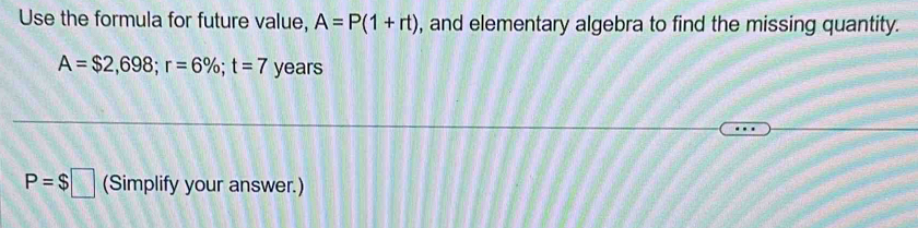 Use the formula for future value, A=P(1+rt) , and elementary algebra to find the missing quantity.
A=$2,698; r=6%; t=7 years
P=$□ (Simplify your answer.)