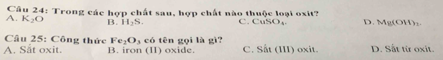 Trong các hợp chất sau, hợp chất nào thuộc loại oxit?
A. K_2O B. H_2S. C.CuS O_4. D. Mg(OH)_2. 
Câu 25: Công thức Fe_2O_3 có tên gọi là gì?
A. Sắt oxit. B. iron (II) oxide. C. Sắt (III) oxit. D. Sắt từ oxit.