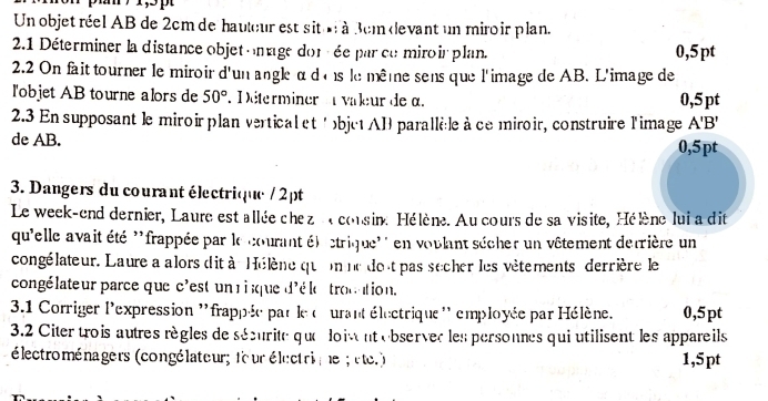 Un objet réel AB de 2cm de hauteur est sit l à dem devant un miroir plan. 
2.1 Déterminer la distance objet omage dor ée par ce miroir plan. 0,5pt
2.2 On fait tourner le miroir d'un angle α dons le même sens que l'image de AB. L'image de 
l'objet AB tourne alors de 50° D éterminer valeur de α. 0,5 pt
2.3 En supposant le miroir plan vertical et ' objetAB parallèle à cemiroir, construire l'image A'B'
de AB. 0,5pt
3. Dangers du courant électrique / 2pt
Le week-end dernier, Laure est allée che z a consine Hélène. Au cours de sa visite, Hélène lui a dit 
qu'elle avait été ''frappée par le courant ét ctrique'' en voulant sécher un vêtement derrière un 
congélateur. Laure a alors dit à Hélène quonne dout pas secher les vêtements derrière le 
congélateur parce que c'est un r ique d'éle trouation. 
3.1 Corriger l'expression ''frappée par le curant électrique'' employée par Hélène. 0,5pt
3.2 Citer trois autres règles de sécurite que loivent ebservec les personnes qui utilisent les appareils 
électroménagers (congélateur; four électrie ; éte.) 1,5pt