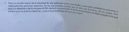 Para un estudio acerca de la obesidad de una población se ha consultado a una cierta cantidad de personas s 
habitualmente practican deportes. De los entuestados resultó que el 40% con hombres, de los cualles 3009
declaró que no practica deportes, ¿cuál es la probabilidad de que sea mujer práctica deportes y de las majeres el 40% declaró no precticario. El de los encuestados se elige una persona que