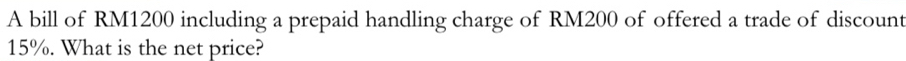 A bill of RM1200 including a prepaid handling charge of RM200 of offered a trade of discount
15%. What is the net price?
