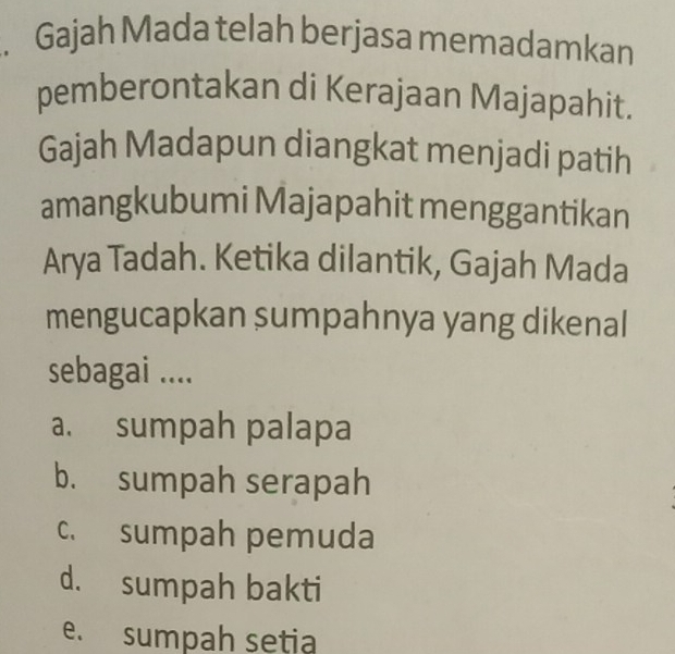 Gajah Mada telah berjasa memadamkan
pemberontakan di Kerajaan Majapahit.
Gajah Madapun diangkat menjadi patih
amangkubumi Majapahit menggantikan
Arya Tadah. Ketika dilantik, Gajah Mada
mengucapkan sumpahnya yang dikenal
sebagai ....
a. sumpah palapa
b. sumpah serapah
c. sumpah pemuda
d. sumpah bakti
e. sumpah setia