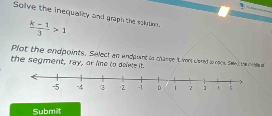 You havs priaes to nev 
Solve the inequality and graph the solution.
 (k-1)/3 >1
Plot the endpoints. Select an endpoint to change it from closed to open. Select the middle of 
the segment, ray, or line to delete it. 
Submit