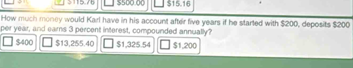 15.76 $500.00 $15.16
How much money would Karl have in his account after five years if he started with $200, deposits $200
per year, and earns 3 percent interest, compounded annually?
$400 $13,255.40 $1,325.54 $1,200