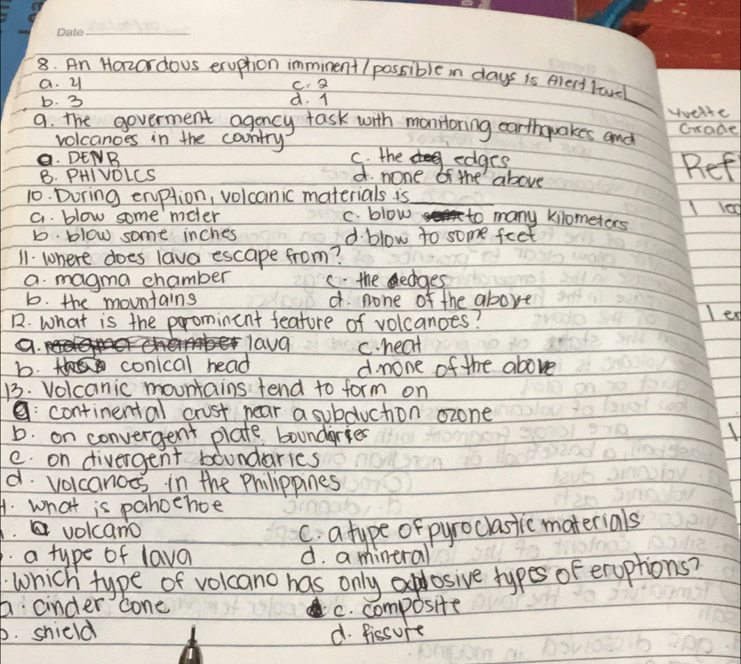 An Hazordous exuption immiment (possible in days is Alect lavel
a. 21 C: 2
b. 3 d. 1
Hveite
9. the goverment agency task with monitoring earthquakes and Grade
volcanoes in the country
a. DENB C. the deel edges Ref
B. PHIVDLCS d. none of the above
10. During erption, volcanic materials is
I le
a. blow some meter C. blow to many kilometors
b. blow some inches d. blow to some feet
11. where does lava escape from?
a. magma chamber c. the ledges
b. the mountains d pone of the above
1. What is the prominent feature of volcanoes?
le
lava c. heat
b. conical head
d. mone of the above
13. Volcanic mountains tend to form on
a: continental crust near a subduchion ozone
b. on convergent plate boundgries
e. on divergent boundaries
d. volcanoes in the Philippines
A. what is pahoehce
volcano C. a type of pyroclastic materials
a type of lava d. a mineral
which type of volcano has only explosive types of eroptions?
6 cinder cone
C. composite
b. shield d. fissure