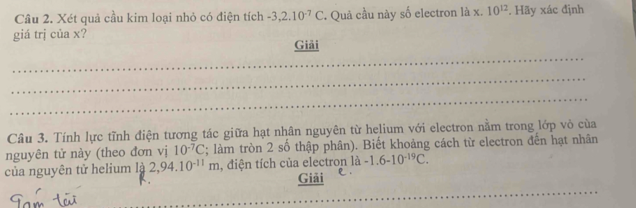 Xét quả cầu kim loại nhỏ có điện tích -3, 2.10^(-7)C. Quả cầu này số electron là x. 10^(12). Hãy xác định 
giá trị của x? 
_ 
Giải 
_ 
_ 
Câu 3. Tính lực tĩnh điện tương tác giữa hạt nhân nguyên từ helium với electron nằm trong lớp vỏ của 
nguyên tử này (theo đơn vị 10^(-7)C; làm tròn 2 số thập phân). Biết khoảng cách từ electron đến hạt nhân 
của nguyên tử helium là 2,94.10^(-11)m , điện tích của electron là -1.6-10^(-19)C. 
_ 
Giải e .