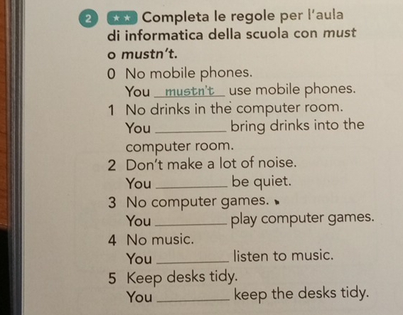 2 6 Completa le regole per l'aula 
di informatica della scuola con must 
o mustn’t. 
0 No mobile phones. 
You _mustn't use mobile phones. 
1 No drinks in the computer room. 
You _bring drinks into the 
computer room. 
2 Don't make a lot of noise. 
You _be quiet. 
3 No computer games. 
You _play computer games. 
4 No music. 
You _listen to music. 
5 Keep desks tidy. 
You _keep the desks tidy.