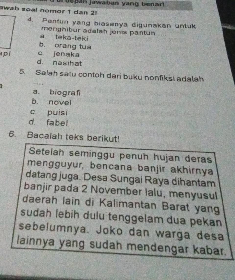 ur depan jawaban yang benar!
awab soal nomor 1 dan 2!
4. Pantun yang biasanya digunakan untuk
menghibur adalah jenis pantun ....
a. teka-teki
b. orang tua
c. jenaka
d. nasihat
5. Salah satu contoh dari buku nonfiksi adalah
a. biografi
b. novel
c. puisi
d. fabel
6. Bacalah teks berikut!
Setelah seminggu penuh hujan deras
mengguyur, bencana banjir akhirnya
datang juga. Desa Sungai Raya dihantam
banjir pada 2 November lalu, menyusul
daerah lain di Kalimantan Barat yang
sudah lebih dulu tenggelam dua pekan
sebelumnya. Joko dan warga desa
lainnya yang sudah mendengar kabar.