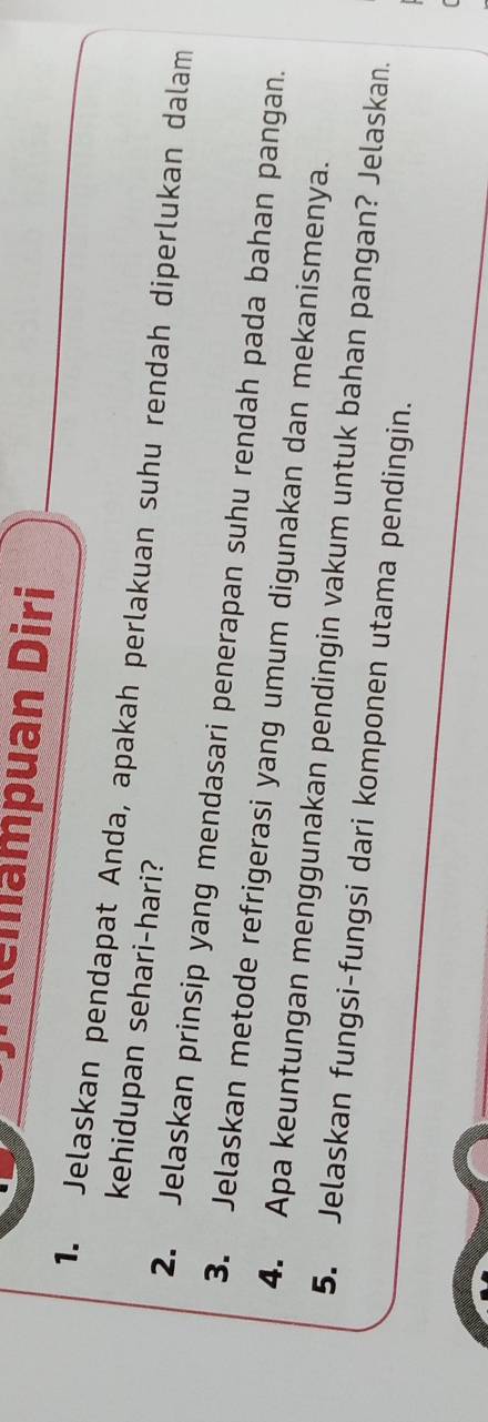 Remampuan Diri 
1. Jelaskan pendapat Anda, apakah perlakuan suhu rendah diperlukan dalam 
kehidupan sehari-hari? 
2. Jelaskan prinsip yang mendasari penerapan suhu rendah pada bahan pangan. 
3. Jelaskan metode refrigerasi yang umum digunakan dan mekanismenya. 
4. Apa keuntungan menggunakan pendingin vakum untuk bahan pangan? Jelaskan. 
5. Jelaskan fungsi-fungsi dari komponen utama pendingin.