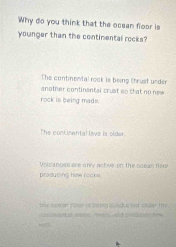 Why do you think that the ocean floor is
younger than the continental rocks?
The continental rock is being thrust under
another continental crust so that no new 
rock is being made.
The continental lave is older.
Voicanoes are only active on the osean floo
producing hew racks.
the ace an floor is baing a b ducted under the
contitental waom, mheits, and produser hew