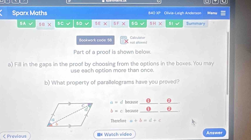 sparxmäths.ük 
Sparx Maths 840 XP Olivia-Leigh Anderson Menu 
5A 5B × 5C 5D 5E × 5F × 5G 5H X 51 Summary 
Calculator 
Bookwork code; 5B not allowed 
Part of a proof is shown below. 
a) Fill in the gaps in the proof by choosing from the options in the boxes. You may 
use each option more than once. 
b) What property of parallelograms have you proved?
a=d because __a 
.
b=c because_ 
_. 
Therefore a+b=d+c < Previous Watch video Answer