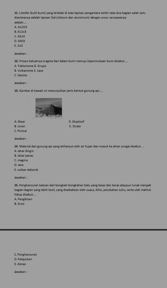 Litosfer (kulit bumi) yang terletak di atas lapisan pengantara terdiri atas dua bagian salah satu
diantaranya adalah lapisan Sial (silisium dan aluminium) dengan unsur senyawanya
adalah....
A. A12O3
B. A12o3
C. A2o3
D. A3O1
E. 2º3
Jawaban :
12. Proses keluarnya magma dari dalam bumi menuju kepermukaan bumi disebut....
A. Tektonisme D. Erupsi
B. Vulkanisme E. Lava
C. Seisme
Jawaban :
13. Gambar di bawah ini menunjukkan jenis bentuk gunung api....
A. Maar D. Eksplosif
B. Linier E. Strato
C. Perisai
Jawaban :
14. Material dari gunung api yang terhanyut oleh air hujan dan masuk ke aliran sungai disebut....
A. lahar dingin
B. lahar panas
C. magma
D. lava
E. vulkan tektonik
Jawaban :
15. Penghancuran batuan dari bongkah-bongkahan batu yang besar dan keras ataupun lunak menjadi
bagian-bagian yang lebih kecil, yang disebabkan oleh cuaca, iklim, perubahan suhu, serta ulah mahluk
hidup disebut....
A. Pengikisan
B. Erosi
C. Penghancuran
D. Pelapukan
E. Abrasi
Jawaban :