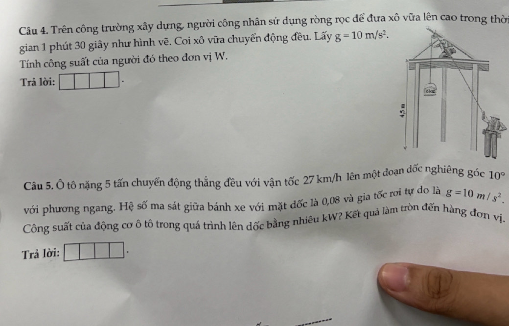 Trên công trường xây dựng, người công nhân sử dụng ròng rọc để đưa xô vữa lên cao trong thờ 
gian 1 phút 30 giây như hình vẽ. Coi xô vữa chuyển động đều. Lấy g=10m/s^2. 
Tính công suất của người đó theo đơn vị W. 
Trả lời: 
Câu 5. Ô tô nặng 5 tấn chuyển động thẳng đều với vận tốc 27 km/h lên một đoạn dốc nghiêng góc 10°
với phương ngang. Hệ số ma sát giữa bánh xe với mặt dốc là 0,08 và gia tốc rơi tự do là g=10m/s^2. 
Công suất của động cơ ô tô trong quá trình lên dốc bằng nhiêu kW? Kết quả làm tròn đến hàng đơn vị- 
Trả lời: