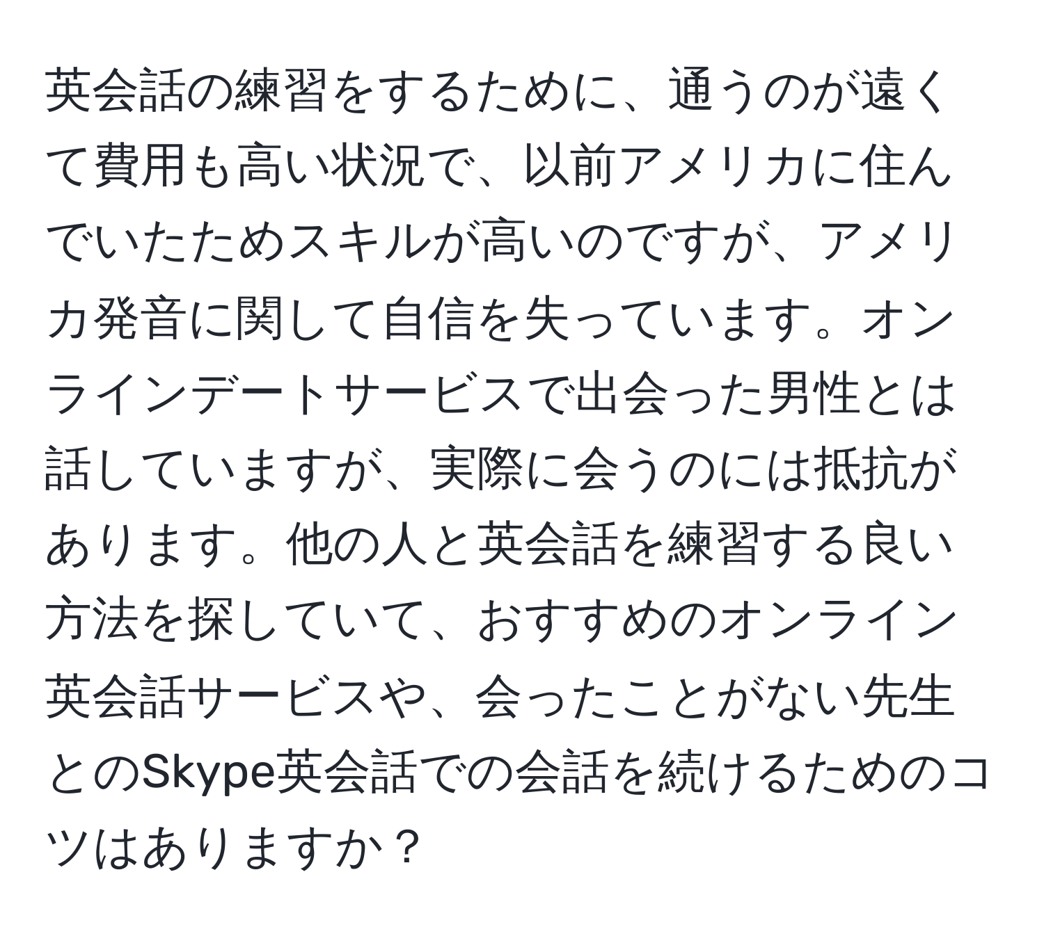 英会話の練習をするために、通うのが遠くて費用も高い状況で、以前アメリカに住んでいたためスキルが高いのですが、アメリカ発音に関して自信を失っています。オンラインデートサービスで出会った男性とは話していますが、実際に会うのには抵抗があります。他の人と英会話を練習する良い方法を探していて、おすすめのオンライン英会話サービスや、会ったことがない先生とのSkype英会話での会話を続けるためのコツはありますか？