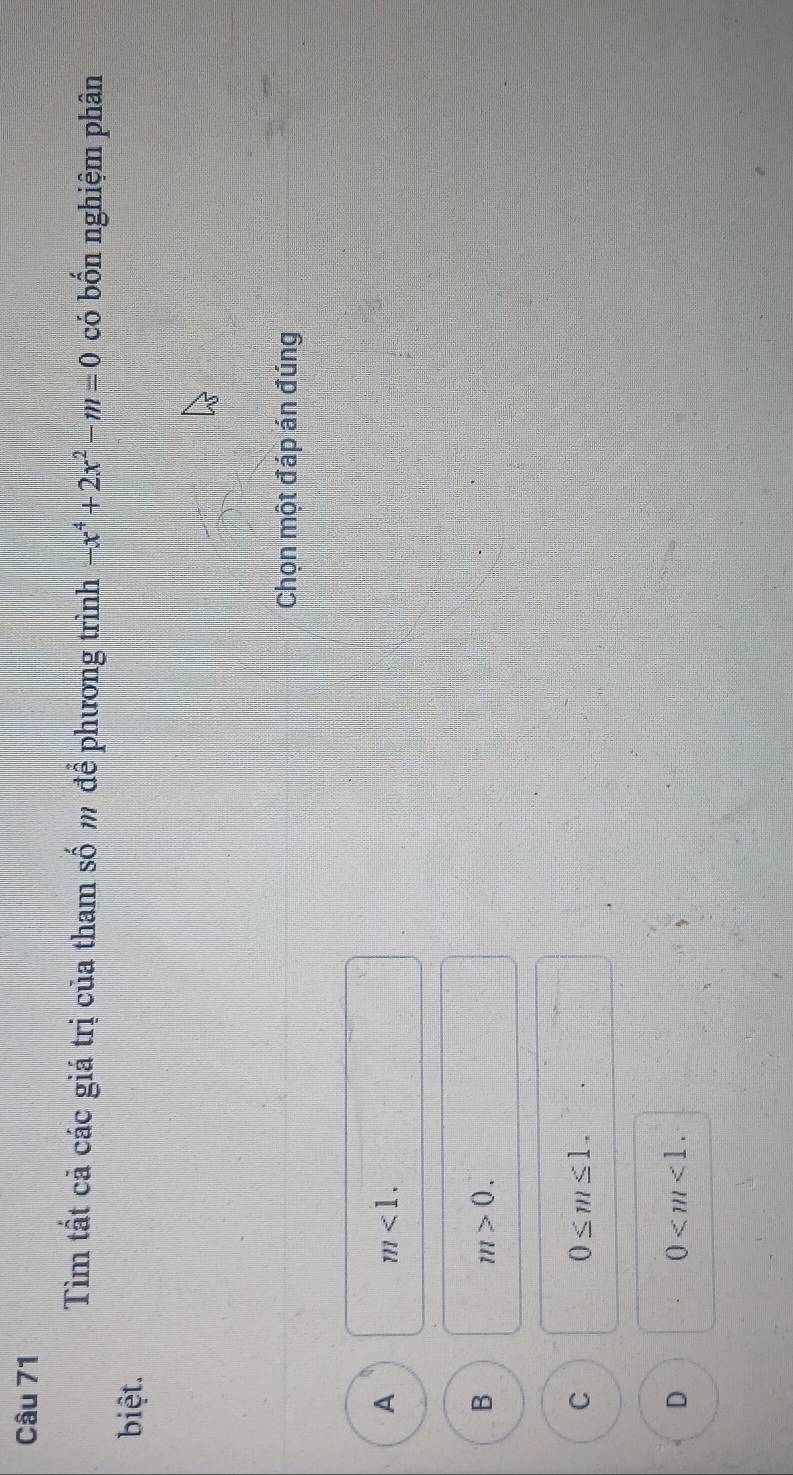 Tìm tất cả các giá trị của tham số m để phương trình -x^4+2x^2-m=0 có bốn nghiệm phân
biệt.
Chọn một đáp án đúng
A
m<1</tex>.
B
m>0.
C
0≤ m≤ 1.
D
0 .