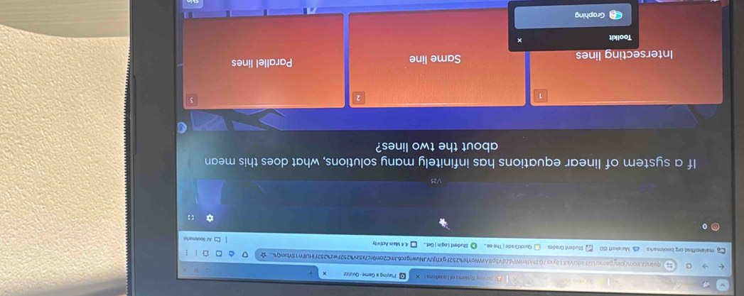 Soving Systoms of Equations Playing a Game - Quizizz
) quirirz.com/join/game/U2FadQVkX18yca702hkImWPdZdV5pBAWWoYhf%252FgXftjUVJNuwrgzc6JmC2cr9rc7x5zv%252Fwz%252FHU8Yr15Yb5Q% ☆
malakofsd.org bookmarks Malakoff ISO Student Grades QuickGrade j The ea_ Student Login | Get... 4.4 Main Activity All Blookmarks
0
【 】
1/25
If a system of linear equations has infinitely many solutions, what does this mean
about the two lines?
3
Intersecting lines Same line Parallel lines
Toolkit
Graphing