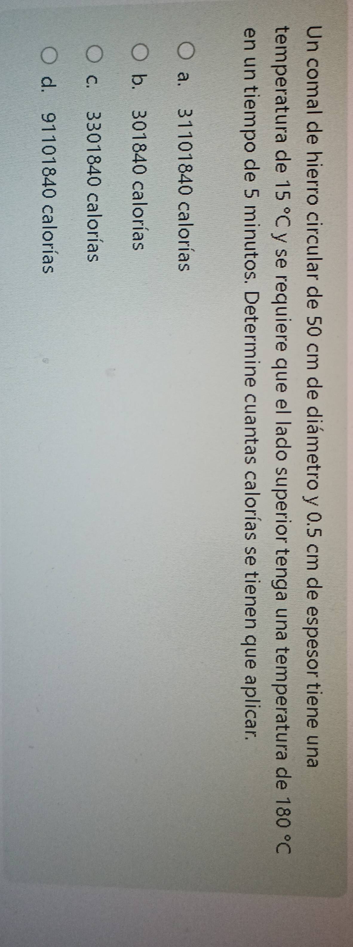 Un comal de hierro circular de 50 cm de diámetro y 0.5 cm de espesor tiene una
temperatura de 15°C y se requiere que el lado superior tenga una temperatura de 180°C
en un tiempo de 5 minutos. Determine cuantas calorías se tienen que aplicar.
a. 31101840 calorías
b. 301840 calorías
c. 3301840 calorías
d. 91101840 calorías