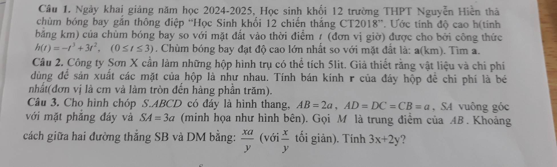 Ngày khai giảng năm học 2024-2025, Học sinh khối 12 trường THPT Nguyễn Hiền thả 
chùm bóng bay gắn thông điệp “Học Sinh khối 12 chiến thắng CT2018”. Ước tính độ cao h(tính 
băng km) của chùm bóng bay so với mặt đất vào thời điểm 1 (đơn vị giờ) được cho bởi công thức
h(t)=-t^3+3t^2, (0≤ t≤ 3). Chùm bóng bay đạt độ cao lớn nhất so với mặt đất là: a(km). Tìm a. 
Câu 2. Công ty Sơn X cần làm những hộp hình trụ có thể tích 5lit. Giả thiết rằng vật liệu và chi phí 
dùng để sản xuất các mặt của hộp là như nhau. Tính bán kính r của đáy hộp đề chi phí là bé 
nhất(đơn vị là cm và làm tròn đến hàng phần trăm). 
Câu 3. Cho hình chóp S. ABCD có đáy là hình thang, AB=2a, AD=DC=CB=a , SA vuông góc 
với mặt phăng đáy và SA=3a (minh họa như hình bên). Gọi M là trung điểm của AB. Khoảng 
cách giữa hai đường thắng SB và DM bằng:  xa/y  (với  x/y  tối giản). Tính 3x+2y ?