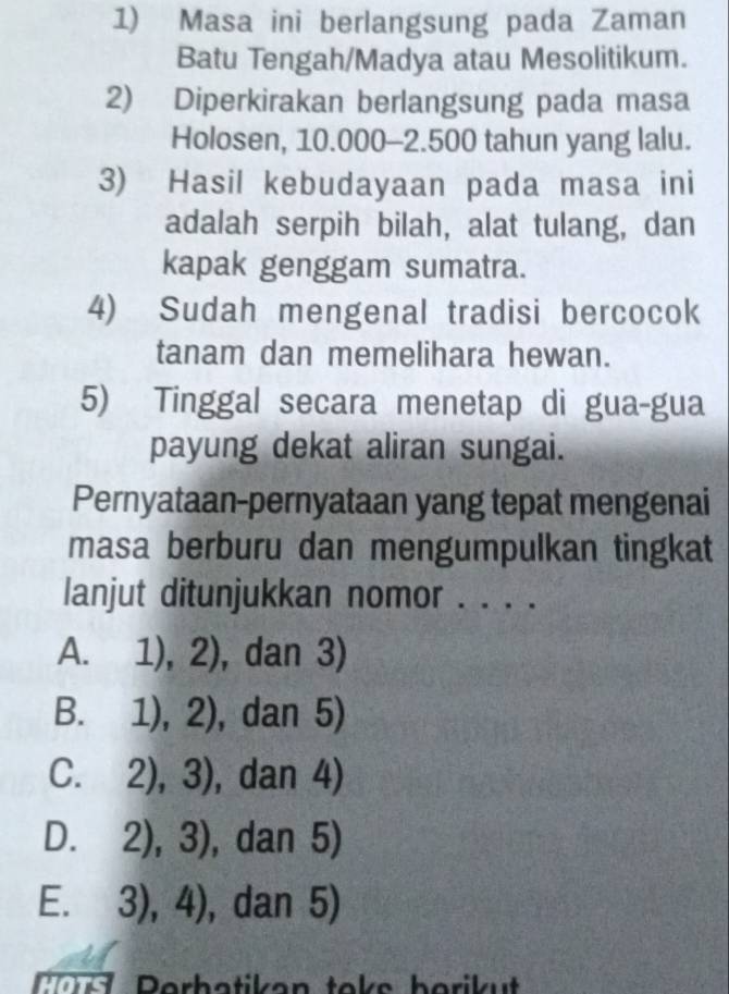 Masa ini berlangsung pada Zaman
Batu Tengah/Madya atau Mesolitikum.
2) Diperkirakan berlangsung pada masa
Holosen, 10.000-2.500 tahun yang lalu.
3) Hasil kebudayaan pada masa ini
adalah serpih bilah, alat tulang, dan
kapak genggam sumatra.
4) Sudah mengenal tradisi bercocok
tanam dan memelihara hewan.
5) Tinggal secara menetap di gua-gua
payung dekat aliran sungai.
Pernyataan-pernyataan yang tepat mengenai
masa berburu dan mengumpulkan tingkat
lanjut ditunjukkan nomor . . . .
A. 1),2) , dan 3)
B. 1),2) , dan 5)
C. 2),3) , dan 4)
D. 2),3) , dan 5)
E. 3),4) , dan 5)
Por Perbatikan toks borikut