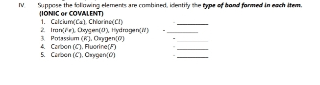 Suppose the following elements are combined, identify the type of bond formed in each item. 
(IONIC or COVALENT) 
1. Calcium(Ca), Chlorine(CI) 
_ 
2. Iron(Fe), Oxygen(0), Hydrogen(H)_ 
3. Potassium (K), Oxygen(0) 
_ 
4. Carbon (C), Fluorine(F) 、_ 
5. Carbon (C), Oxygen(0) 
_