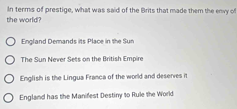 In terms of prestige, what was said of the Brits that made them the envy of
the world?
England Demands its Place in the Sun
The Sun Never Sets on the British Empire
English is the Lingua Franca of the world and deserves it
England has the Manifest Destiny to Rule the World