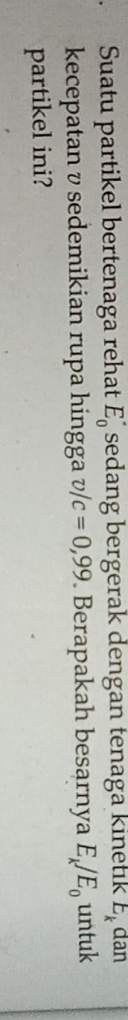 Suatu partikel bertenaga rehat E_0^((·) sedang bergerak dengan tenaga kinetık E_k) dan 
kecepatan v sedemikian rupa hingga v/c=0,99. Berapakah besarnya E_k/E_0 untuk 
partikel ini?