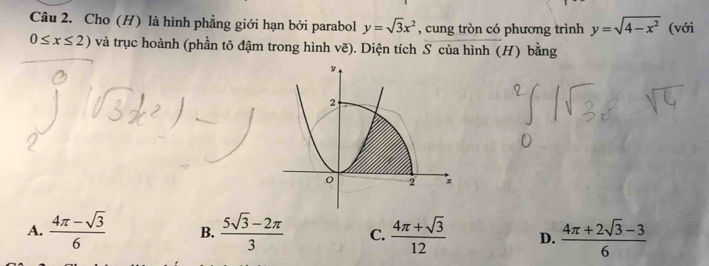 Cho (H) là hình phẳng giới hạn bởi parabol y=sqrt(3)x^2 , cung tròn có phương trình y=sqrt(4-x^2) (với
0≤ x≤ 2) và trục hoành (phần tô đậm trong hình vẽ). Diện tích S của hình (H) bằng
A.  (4π -sqrt(3))/6   (5sqrt(3)-2π )/3   (4π +sqrt(3))/12   (4π +2sqrt(3)-3)/6 
B.
C.
D.