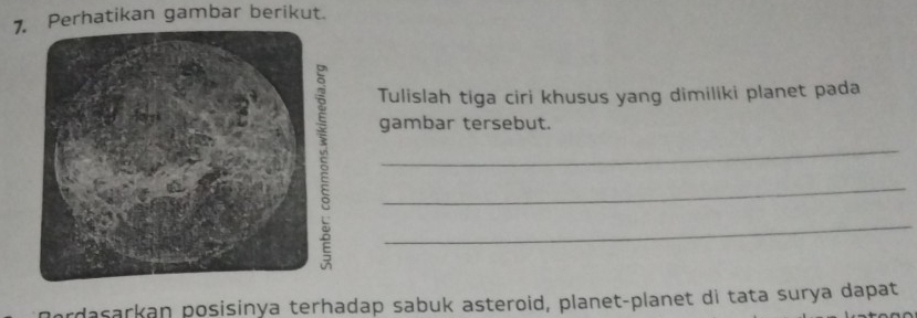 Perhatikan gambar berikut. 
Tulislah tiga ciri khusus yang dimiliki planet pada 
gambar tersebut. 
_ 
_ 
_ 
rdasarkan posisinya terhadap sabuk asteroid, planet-planet di tata surya dapat