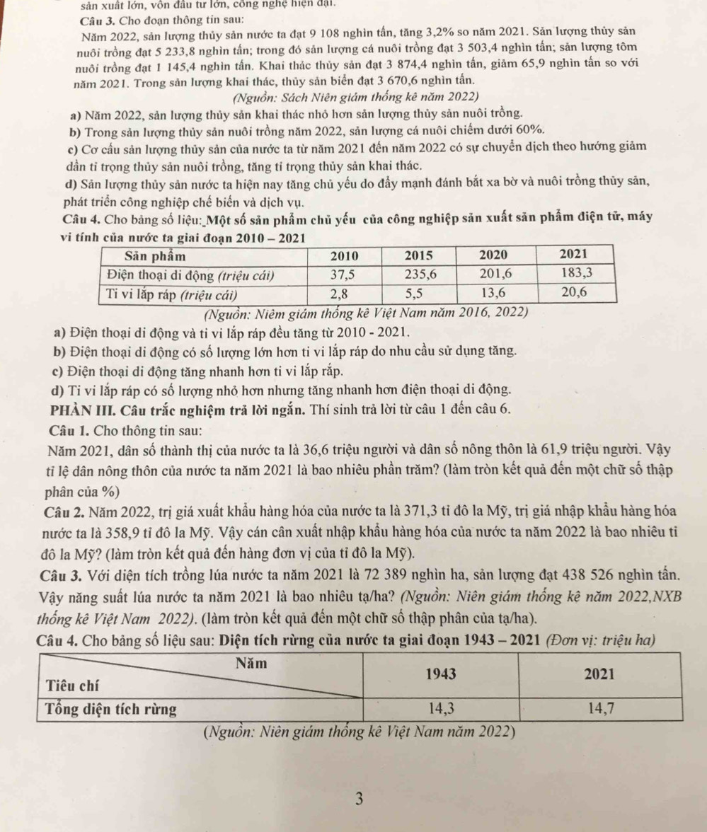 sản xuất lớn, vôn đầu tư lớn, công nghệ hiện đại.
Câu 3. Cho đoạn thông tin sau:
Năm 2022, sản lượng thủy sản nước ta đạt 9 108 nghìn tấn, tăng 3,2% so năm 2021. Sản lượng thủy sản
nuôi trồng đạt 5 233,8 nghìn tấn; trong đó sản lượng cá nuôi trồng đạt 3 503,4 nghìn tấn; sản lượng tôm
nuôi trồng đạt 1 145,4 nghìn tấn. Khai thác thủy sản đạt 3 874,4 nghìn tấn, giảm 65,9 nghìn tấn so với
năm 2021. Trong sản lượng khai thác, thủy sản biển đạt 3 670,6 nghìn tấn.
(Nguồn: Sách Niên giảm thống kê năm 2022)
a) Năm 2022, sản lượng thủy sản khai thác nhỏ hơn sản lượng thủy sản nuôi trồng.
b) Trong sản lượng thủy sản nuôi trồng năm 2022, sản lượng cá nuôi chiếm dưới 60%.
c) Cơ cầu sản lượng thủy sản của nước ta từ năm 2021 đến năm 2022 có sự chuyển dịch theo hướng giảm
dần tỉ trọng thủy sản nuôi trồng, tăng tỉ trọng thủy sản khai thác.
d) Sản lượng thủy sản nước ta hiện nay tăng chủ yếu do đẩy mạnh đánh bắt xa bờ và nuôi trồng thủy sản,
phát triển công nghiệp chế biển và dịch vụ.
Câu 4. Cho bảng số liệu:_Một số săn phẩm chủ yếu của công nghiệp săn xuất săn phẩm điện tử, máy
vi tính của nước ta 
(Nguồn: Niêm giám thống kê Việt Nam năm 2016, 2022)
a) Điện thoại di động và ti vi lắp ráp đều tăng từ 2010 - 2021.
b) Điện thoại di động có số lượng lớn hơn ti vi lắp ráp do nhu cầu sử dụng tăng.
c) Điện thoại di động tăng nhanh hơn ti vi lắp rắp.
d) Ti vi lắp ráp có số lượng nhỏ hơn nhưng tăng nhanh hơn điện thoại di động.
PHÀN III. Câu trắc nghiệm trã lời ngắn. Thí sinh trả lời từ câu 1 đến câu 6.
Câu 1. Cho thông tin sau:
Năm 2021, dân số thành thị của nước ta là 36,6 triệu người và dân số nông thôn là 61,9 triệu người. Vậy
ti lệ dân nông thôn của nước ta năm 2021 là bao nhiêu phần trăm? (làm tròn kết quả đến một chữ số thập
phân của %)
Cầu 2. Năm 2022, trị giá xuất khẩu hàng hóa của nước ta là 371,3 tỉ đô la Mỹ, trị giá nhập khẩu hàng hóa
nước ta là 358,9 tỉ đô la Mỹ. Vậy cán cân xuất nhập khẩu hàng hóa của nước ta năm 2022 là bao nhiêu ti
đô la Mỹ? (làm tròn kết quả đến hàng đơn vị của tỉ đô la Mỹ).
Câu 3. Với diện tích trồng lúa nước ta năm 2021 là 72 389 nghìn ha, sản lượng đạt 438 526 nghìn tần.
Vậy năng suất lúa nước ta năm 2021 là bao nhiêu tạ/ha? (Nguồn: Niên giám thống kê năm 2022,NXB
thống kê Việt Nam 2022). (làm tròn kết quả đến một chữ số thập phân của tạ/ha).
Câu 4. Cho bảng số liệu sau: Diện tích rừng của nước ta giai đoạn 1943 - 2021 (Đơn vị: triệu ha)
(Nguồn: Niên giám thổng kê Việt Nam năm 2022)
3