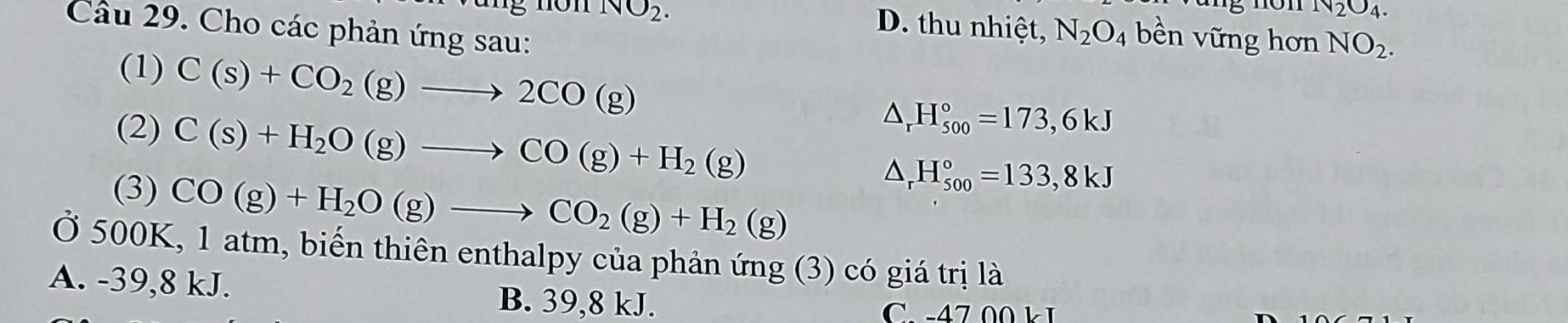 NO_2.
N_2O_4. 
Câu 29. Cho các phản ứng sau:
D. thu nhiệt, N_2O_4 bền vững hơn NO_2. 
(1) C(s)+CO_2(g)to 2CO(g)
(2) C(s)+H_2O(g)to CO(g)+H_2(g)
△ _rH_(500)°=173,6kJ
(3) CO(g)+H_2O(g)to CO_2(g)+H_2(g)
△ _rH_(500)°=133,8kJ
Ở 500K, 1 atm, biến thiên enthalpy của phản ứng (3) có giá trị là
A. -39, 8 kJ. B. 39, 8 kJ.