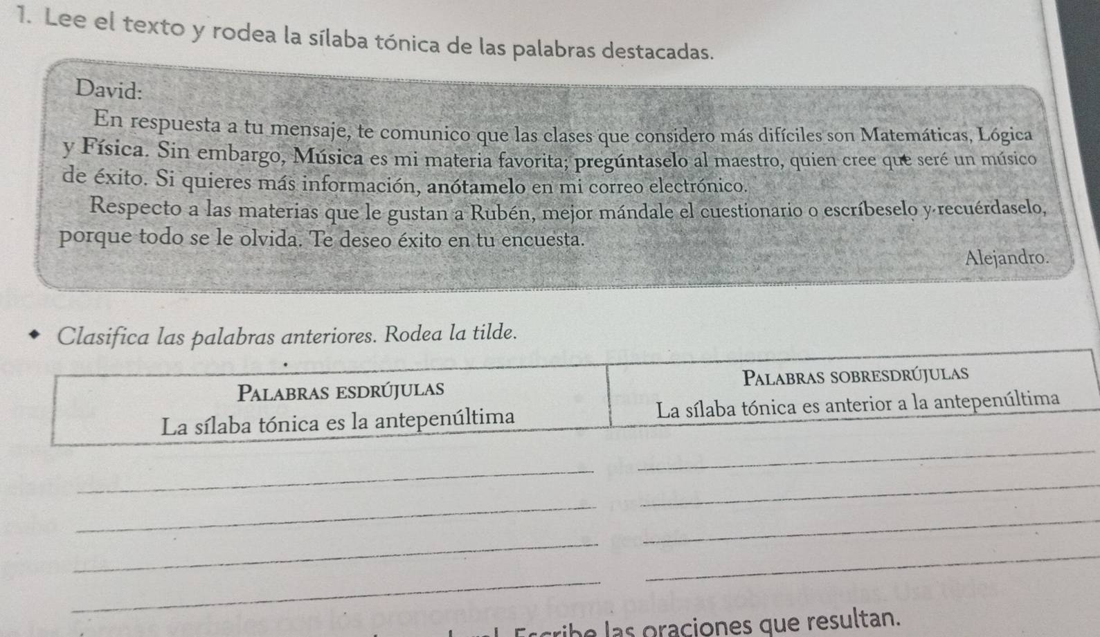 Lee el texto y rodea la sílaba tónica de las palabras destacadas. 
David: 
En respuesta a tu mensaje, te comunico que las clases que considero más difíciles son Matemáticas, Lógica 
y Física. Sin embargo, Música es mi materia favorita; pregúntaselo al maestro, quien cree que seré un músico 
de éxito. Si quieres más información, anótamelo en mi correo electrónico. 
Respecto a las materias que le gustan a Rubén, mejor mándale el cuestionario o escríbeselo y recuérdaselo, 
porque todo se le olvida. Te deseo éxito en tu encuesta. 
Alejandro. 
Class anteriores. Rodea la tilde. 
Escribe las oraciones que re