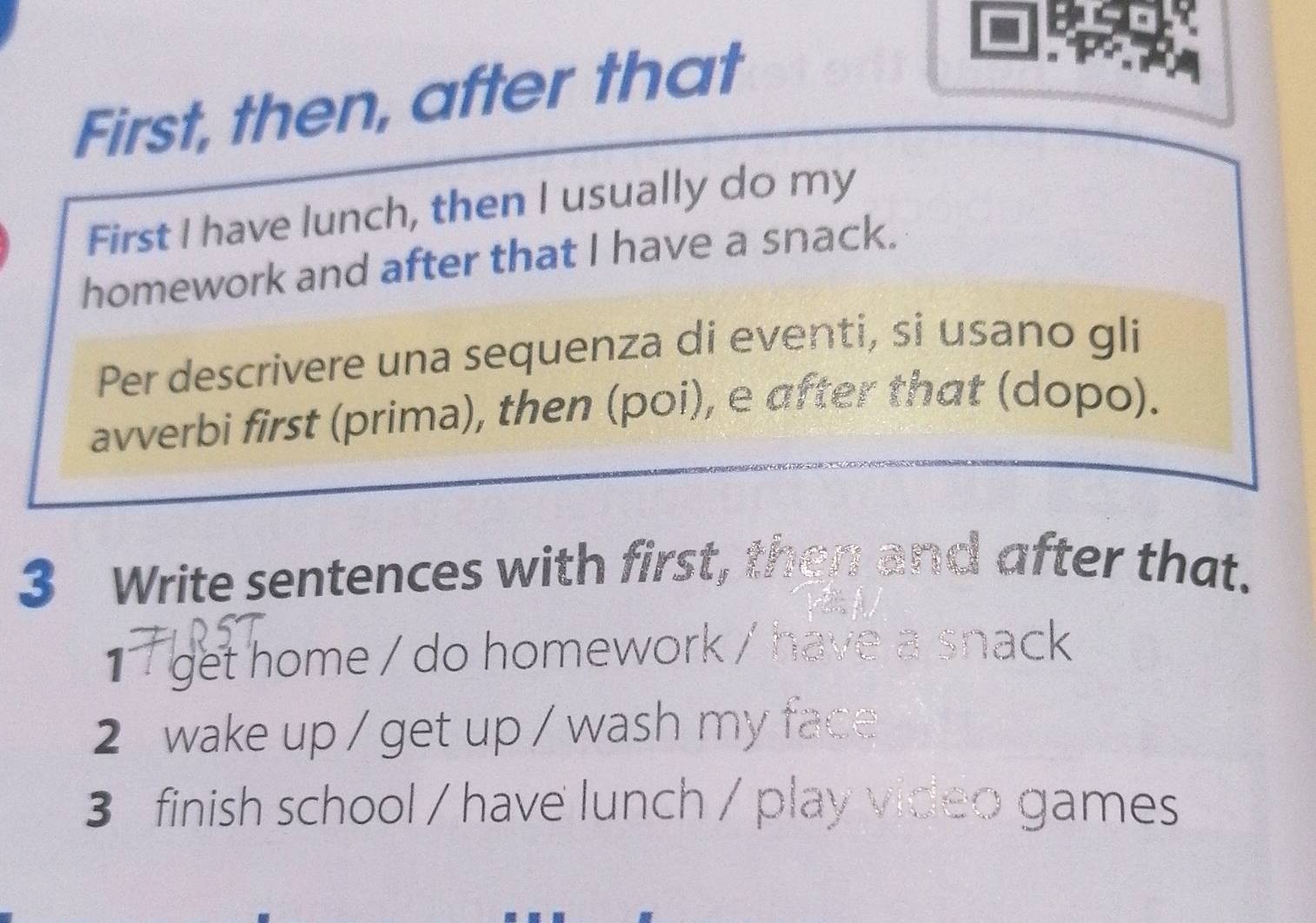 First, then, after that 
First I have lunch, then I usually do my 
homework and after that I have a snack. 
Per descrivere una sequenza di eventi, si usano gli 
avverbi first (prima), then (poi), e after that (dopo). 
3 Write sentences with first, then and after that. 
1 get home / do homework / have a snack 
2 wake up / get up / wash my face 
3 finish school / have lunch / play video games