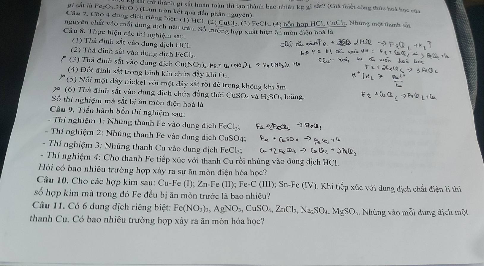 kg sát trở thành gỉ sắt hoàn toàn thì tạo thành bao nhiêu kg gỉ sắt? (Giả thiết công thức hoá học của
gi sắt là Fe₂O₃.3H₂O.) (Làm tròn kết quả đến phần nguyên).
Câu 7. Cho 4 dung dịch riêng biệt: (1) HCl, (2) CuCl₂, (3) FeCl₃, (4) hỗn hợp HCl, CuCl₂. Nhúng một thanh sắt
nguyên chất vào mỗi dung dịch nêu trên. Số trường hợp xuất hiện ăn mòn điện hoá là
Câu 8. Thực hiện các thí nghiệm sau:
(1) Thả đinh sắt vào dung dịch HCl.
(2) Thà đinh sắt vào dung dịch FeCl₃.
(3) Thả định sắt vào dung dịch Cu(
(4) Đốt đinh sắt trong bình kín chứa đầy khí O:
(5) Nối một dây nickel với một dây sắt rồi để trong không khí ẩm.
(6) Thả đinh sắt vào dung dịch chứa đồng thời CuS SO_4 và H_2SO_4 loãng.
Số thí nghiệm mà sắt bị ăn mòn điện hoá là
Câu 9. Tiến hành bốn thí nghiệm sau:
- Thí nghiệm 1: Nhúng thanh Fe vào dung dịch FeCl_3;
- Thí nghiệm 2: Nhúng thanh Fe vào dung dịch CuSO4;
- Thí nghiệm 3: Nhúng thanh Cu vào dung dịch FeCl₃;
- Thí nghiệm 4: Cho thanh Fe tiếp xúc với thanh Cu rồi nhúng vào dung dịch HCl.
Hỏi có bao nhiêu trường hợp xảy ra sự ăn mòn điện hóa học?
Câu 10. Cho các hợp kim sau: Cu-Fe (I); Zn-Fe (II); Fe-C (III); Sn-Fe (IV). Khi tiếp xúc với dung dịch chất điện li thì
số hợp kim mà trong đó Fe đều bị ăn mòn trước là bao nhiêu?
Câu 11. Có 6 dung dịch riêng biệt: Fe(NO_3)_3,AgNO_3,CuSO_4,ZnCl_2,Na_2SO_4,MgSO_4.  Nhúng vào mỗi dung dịch một
thanh Cu. Có bao nhiêu trường hợp xảy ra ăn mòn hóa học?